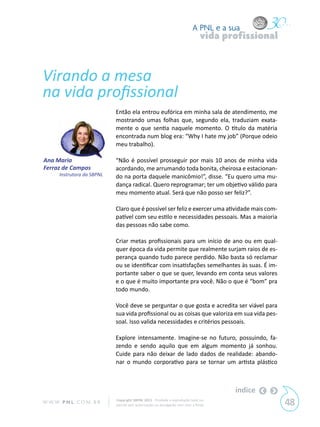 A PNL e a sua
                                                                                 vida profissional


Virando a mesa
na vida profissional
                             Então ela entrou eufórica em minha sala de atendimento, me
                             mostrando umas folhas que, segundo ela, traduziam exata-
                             mente o que sentia naquele momento. O titulo da matéria
                             encontrada num blog era: “Why I hate my job” (Porque odeio
                             meu trabalho).

Ana Maria                    “Não é possível prosseguir por mais 10 anos de minha vida
Ferraz de Campos             acordando, me arrumando toda bonita, cheirosa e estacionan-
       Instrutora da SBPNL   do na porta daquele manicômio!”, disse. “Eu quero uma mu-
                             dança radical. Quero reprogramar; ter um objetivo válido para
                             meu momento atual. Será que não posso ser feliz?”.

                             Claro que é possível ser feliz e exercer uma atividade mais com-
                             patível com seu estilo e necessidades pessoais. Mas a maioria
                             das pessoas não sabe como.

                             Criar metas profissionais para um início de ano ou em qual-
                             quer época da vida permite que realmente surjam raios de es-
                             perança quando tudo parece perdido. Não basta só reclamar
                             ou se identificar com insatisfações semelhantes às suas. É im-
                             portante saber o que se quer, levando em conta seus valores
                             e o que é muito importante pra você. Não o que é “bom” pra
                             todo mundo.

                             Você deve se perguntar o que gosta e acredita ser viável para
                             sua vida profissional ou as coisas que valoriza em sua vida pes-
                             soal. Isso valida necessidades e critérios pessoais.

                             Explore intensamente. Imagine-se no futuro, possuindo, fa-
                             zendo e sendo aquilo que em algum momento já sonhou.
                             Cuide para não deixar de lado dados de realidade: abando-
                             nar o mundo corporativo para se tornar um artista plástico



                                                                                        índice
W W W. P N L .C O M . B R    Copyright SBPNL 2011 · Proibida a reprodução total ou
                             parcial sem autorização ou divulgação sem citar a fonte                 48
 