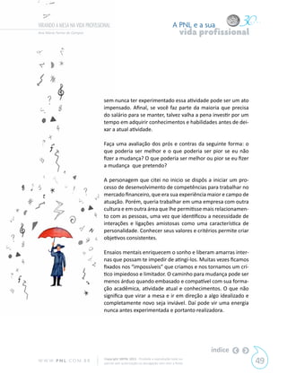 VIRANDO A MESA NA VIDA PROFISSIONAL                                            A PNL e a sua
Ana Maria Ferraz de Campos                                                          vida profissional




                               sem nunca ter experimentado essa atividade pode ser um ato
                               impensado. Afinal, se você faz parte da maioria que precisa
                               do salário para se manter, talvez valha a pena investir por um
                               tempo em adquirir conhecimentos e habilidades antes de dei-
                               xar a atual atividade.

                               Faça uma avaliação dos prós e contras da seguinte forma: o
                               que poderia ser melhor e o que poderia ser pior se eu não
                               fizer a mudança? O que poderia ser melhor ou pior se eu fizer
                               a mudança que pretendo?

                               A personagem que citei no inicio se dispôs a iniciar um pro-
                               cesso de desenvolvimento de competências para trabalhar no
                               mercado financeiro, que era sua experiência maior e campo de
                               atuação. Porém, queria trabalhar em uma empresa com outra
                               cultura e em outra área que lhe permitisse mais relacionamen-
                               to com as pessoas, uma vez que identificou a necessidade de
                               interações e ligações amistosas como uma característica de
                               personalidade. Conhecer seus valores e critérios permite criar
                               objetivos consistentes.

                               Ensaios mentais enriquecem o sonho e liberam amarras inter-
                               nas que possam te impedir de atingi-los. Muitas vezes ficamos
                               fixados nos “impossíveis” que criamos e nos tornamos um crí-
                               tico impiedoso e limitador. O caminho para mudança pode ser
                               menos árduo quando embasado e compatível com sua forma-
                               ção acadêmica, atividade atual e conhecimentos. O que não
                               significa que virar a mesa e ir em direção a algo idealizado e
                               completamente novo seja inviável. Daí pode vir uma energia
                               nunca antes experimentada e portanto realizadora.




                                                                                           índice
W W W. P N L .C O M . B R       Copyright SBPNL 2011 · Proibida a reprodução total ou
                                parcial sem autorização ou divulgação sem citar a fonte                 49
 