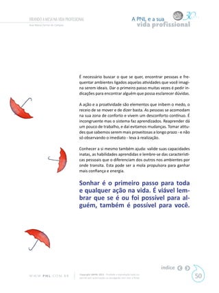 VIRANDO A MESA NA VIDA PROFISSIONAL                                            A PNL e a sua
Ana Maria Ferraz de Campos                                                          vida profissional




                               É necessário buscar o que se quer, encontrar pessoas e fre-
                               quentar ambientes ligados aquelas atividades que você imagi-
                               na serem ideais. Dar o primeiro passo muitas vezes é pedir in-
                               dicações para encontrar alguém que possa esclarecer dúvidas.

                               A ação e a proatividade são elementos que inibem o medo, o
                               receio de se mover e de dizer basta. As pessoas se acomodam
                               na sua zona de conforto e vivem um desconforto contínuo. É
                               incongruente mas o sistema faz aprendizados. Reaprender dá
                               um pouco de trabalho, e daí evitamos mudanças. Tomar atitu-
                               des que sabemos serem mais proveitosas a longo prazo - e não
                               só observando o imediato - leva à realização.

                               Conhecer a si mesmo também ajuda: valide suas capacidades
                               inatas, as habilidades aprendidas e lembre-se das característi-
                               cas pessoais que o diferenciam dos outros nos ambientes por
                               onde transita. Esta pode ser a mola propulsora para ganhar
                               mais confiança e energia.

                               Sonhar é o primeiro passo para toda
                               e qualquer ação na vida. É viável lem-
                               brar que se é ou foi possível para al-
                               guém, também é possível para você.




                                                                                           índice
W W W. P N L .C O M . B R       Copyright SBPNL 2011 · Proibida a reprodução total ou
                                parcial sem autorização ou divulgação sem citar a fonte                 50
 