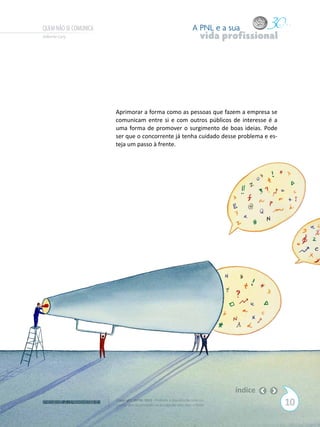 QUEM NÃO SE COMUNICA                                                       A PNL e a sua
Gilberto Cury                                                                   vida profissional




                            Aprimorar a forma como as pessoas que fazem a empresa se
                            comunicam entre si e com outros públicos de interesse é a
                            uma forma de promover o surgimento de boas ideias. Pode
                            ser que o concorrente já tenha cuidado desse problema e es-
                            teja um passo à frente.




                                                                                       índice
W W W. P N L .C O M . B R   Copyright SBPNL 2011 · Proibida a reprodução total ou
                            parcial sem autorização ou divulgação sem citar a fonte                 10
 