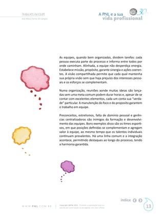 TRABALHOS EM EQUIPE                                                         A PNL e a sua
Ana Maria Ferraz de Campos                                                       vida profissional




                             As equipes, quando bem organizadas, dividem tarefas: cada
                             pessoa executa parte do processo e informa entre todos por
                             onde caminham. Alinhada, a equipe não desperdiça energia.
                             Estabelece missão, propósito, garante sinergia e ações coeren-
                             tes. A visão compartilhada permite que cada qual mantenha
                             sua própria visão sem que haja prejuízo dos interesses pesso-
                             ais e os esforços se complementam.

                             Numa organização, reuniões aonde muitas ideias são lança-
                             das sem uma meta comum podem durar horas e, apesar de se
                             contar com excelentes elementos, cada um conta sua “verda-
                             de” particular. A manutenção do foco e do proposito garantem
                             o trabalho em equipe.

                             Preconceitos, estrelismos, falta de domínio pessoal e gerên-
                             cias centralizadoras são inimigos da formação e desenvolvi-
                             mento das equipes. Bons exemplos disso são os times esporti-
                             vos, em que posições definidas se complementam e agregam
                             valor à equipe, ao mesmo tempo que os talentos individuais
                             continuam prevalentes. Há uma linha comum e a integração
                             acontece, permitindo destaques ao longo do processo, tendo
                             a harmonia garantida.




                                                                                        índice
W W W. P N L .C O M . B R    Copyright SBPNL 2011 · Proibida a reprodução total ou
                             parcial sem autorização ou divulgação sem citar a fonte                 13
 
