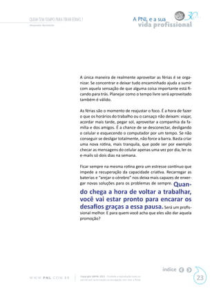 QUEM TEM TEMPO PARA TIRAR FÉRIAS ?                                             A PNL e a sua
Alexandre Bortoletto                                                                vida profissional




                                A única maneira de realmente aproveitar as férias é se orga-
                                nizar. Se concentrar e deixar tudo encaminhado ajuda a sumir
                                com aquela sensação de que alguma coisa importante está fi-
                                cando para trás. Planejar como o tempo livre será aproveitado
                                também é válido.

                                As férias são o momento de reajustar o foco. É a hora de fazer
                                o que os horários do trabalho ou o cansaço não deixam: viajar,
                                acordar mais tarde, pegar sol, aproveitar a companhia da fa-
                                mília e dos amigos. É a chance de se desconectar, desligando
                                o celular e esquecendo o computador por um tempo. Se não
                                conseguir se desligar totalmente, não force a barra. Basta criar
                                uma nova rotina, mais tranquila, que pode ser por exemplo
                                checar as mensagens do celular apenas uma vez por dia, ler os
                                e-mails só dois dias na semana.

                                Ficar sempre na mesma rotina gera um estresse contínuo que
                                impede a recuperação da capacidade criativa. Recarregar as
                                baterias e “arejar o cérebro” nos deixa mais capazes de enxer-
                                gar novas soluções para os problemas de sempre. Quan-

                                do chega a hora de voltar a trabalhar,
                                você vai estar pronto para encarar os
                                desafios graças a essa pausa. Será um profis-
                                sional melhor. E para quem você acha que eles vão dar aquela
                                promoção?




                                                                                           índice
W W W. P N L .C O M . B R       Copyright SBPNL 2011 · Proibida a reprodução total ou
                                parcial sem autorização ou divulgação sem citar a fonte                 23
 