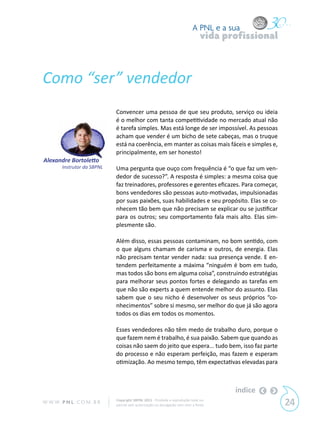 A PNL e a sua
                                                                                 vida profissional



Como “ser” vendedor
                             Convencer uma pessoa de que seu produto, serviço ou ideia
                             é o melhor com tanta competitividade no mercado atual não
                             é tarefa simples. Mas está longe de ser impossível. As pessoas
                             acham que vender é um bicho de sete cabeças, mas o truque
                             está na coerência, em manter as coisas mais fáceis e simples e,
                             principalmente, em ser honesto!
Alexandre Bortoletto
        Instrutor da SBPNL   Uma pergunta que ouço com frequência é “o que faz um ven-
                             dedor de sucesso?”. A resposta é simples: a mesma coisa que
                             faz treinadores, professores e gerentes eficazes. Para começar,
                             bons vendedores são pessoas auto-motivadas, impulsionadas
                             por suas paixões, suas habilidades e seu propósito. Elas se co-
                             nhecem tão bem que não precisam se explicar ou se justificar
                             para os outros; seu comportamento fala mais alto. Elas sim-
                             plesmente são.

                             Além disso, essas pessoas contaminam, no bom sentido, com
                             o que alguns chamam de carisma e outros, de energia. Elas
                             não precisam tentar vender nada: sua presença vende. E en-
                             tendem perfeitamente a máxima “ninguém é bom em tudo,
                             mas todos são bons em alguma coisa”, construindo estratégias
                             para melhorar seus pontos fortes e delegando as tarefas em
                             que não são experts a quem entende melhor do assunto. Elas
                             sabem que o seu nicho é desenvolver os seus próprios “co-
                             nhecimentos” sobre si mesmo, ser melhor do que já são agora
                             todos os dias em todos os momentos.

                             Esses vendedores não têm medo de trabalho duro, porque o
                             que fazem nem é trabalho, é sua paixão. Sabem que quando as
                             coisas não saem do jeito que espera... tudo bem, isso faz parte
                             do processo e não esperam perfeição, mas fazem e esperam
                             otimização. Ao mesmo tempo, têm expectativas elevadas para



                                                                                        índice
W W W. P N L .C O M . B R    Copyright SBPNL 2011 · Proibida a reprodução total ou
                             parcial sem autorização ou divulgação sem citar a fonte                 24
 