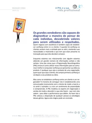 NEGOCIAÇÃO E VENDAS                                                        A PNL e a sua
Gilberto Cury                                                                   vida profissional




                            Os grandes vendedores são capazes de
                            diagnosticar a maneira de pensar de
                            cada indivíduo, descobrindo valores
                            para serem utilizados e respeitados.
                            Quem negocia com excelência é também capaz de estabele-
                            cer confiança entre si e o cliente. E quando há confiança os
                            clientes sentem mais a vontade para se abrir, revelando suas
                            necessidades e mostrando o que tem que estar presente na
                            transação para que eles decidam comprar.

                            Enquanto estamos nos relacionando com alguém estamos
                            obtendo um grande número de informações verbais e não
                            verbais. Uma das coisas que a Programação Neurolinguística
                            (PNL) ensina é como utilizar essas informações para se comu-
                            nicar melhor e conquistar confiança ao apresentar sua idéia ou
                            produto. E qualquer que seja o contexto de uma negociação,
                            quem quer que seja o cliente, ele compra primeiro confiança e
                            só depois o seu produto ou ideia.

                            Mas como se estabelece confiança entre um cliente e um ne-
                            gociador? A maneira de conseguir isto é estabelecendo uma
                            comunicação inconsciente com o cliente de modo a levá-lo a
                            se sentir a vontade e a criar um sentimento de proximidade
                            e compreensão. A PNL modelou os experts em negociação e
                            vendas de modo a descobrir o que eles fazem - que nem eles
                            sabem - para obter a performance que obtêm. Ao fazer isto a
                            PNL colocou a disposição de qualquer pessoa as estratégias
                            desses gênios. Agora esta mágica pode ser ensinada.




                                                                                       índice
W W W. P N L .C O M . B R   Copyright SBPNL 2011 · Proibida a reprodução total ou
                            parcial sem autorização ou divulgação sem citar a fonte                 28
 