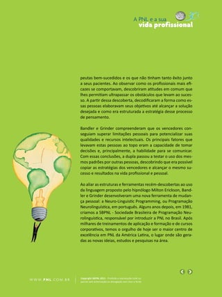 A PNL e a sua
                                                                                vida profissional




                            peutas bem-sucedidos e os que não tinham tanto êxito junto
                            a seus pacientes. Ao observar como os profissionais mais efi-
                            cazes se comportavam, descobriram atitudes em comum que
                            lhes permitiam ultrapassar os obstáculos que levam ao suces-
                            so. A partir dessa descoberta, decodificaram a forma como es-
                            sas pessoas elaboravam seus objetivos até alcançar a solução
                            desejada e como era estruturada a estratégia desse processo
                            de pensamento.

                            Bandler e Grinder compreenderam que os vencedores con-
                            seguiam superar limitações pessoais para potencializar suas
                            qualidades e recursos intelectuais. Os principais fatores que
                            levavam estas pessoas ao topo eram a capacidade de tomar
                            decisões e, principalmente, a habilidade para se comunicar.
                            Com essas conclusões, a dupla passou a testar o uso dos mes-
                            mos padrões por outras pessoas, descobrindo que era possível
                            copiar as estratégias dos vencedores e alcançar o mesmo su-
                            cesso e resultados na vida profissional e pessoal.

                            Ao aliar as estruturas e ferramentas recém-descobertas ao uso
                            da linguagem proposto pelo hipnólogo Milton Erickson, Band-
                            ler e Grinder desenvolveram uma nova ferramenta de mudan-
                            ça pessoal: a Neuro-Linguistic Programming, ou Programação
                            Neurolinguística, em português. Alguns anos depois, em 1981,
                            criamos a SBPNL - Sociedade Brasileira de Programação Neu-
                            rolinguística, responsável por introduzir a PNL no Brasil. Após
                            milhares de treinamentos de aplicação e formação e de cursos
                            corporativos, temos o orgulho de hoje ser o maior centro de
                            excelência em PNL da América Latina, o lugar onde são gera-
                            das as novas ideias, estudos e pesquisas na área.




                            Copyright SBPNL 2011 · Proibida a reprodução total ou
W W W. P N L .C O M . B R   parcial sem autorização ou divulgação sem citar a fonte
 