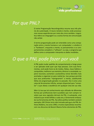 A PNL e a sua
                                                                                vida profissional



Por que PNL?
                            O nome Programação Neurolinguística resume seus três pila-
                            res de sustentação. O neuro remete à mente, onde processa-
                            mos nossas experiências por meio dos cinco sentidos. Linguís-
                            tica refere-se à linguagem ou a outras formas de comunicação
                            não verbal.

                            O termo programação pode ser entendido como uma compa-
                            ração entre a mente humana e um computador: o cérebro é
                            o “hardware”, enquanto a mente, os pensamentos e os com-
                            portamentos compõem o “software”, ou seja, o programa que
                            define como o computador interpreta os dados recebidos.


O que a PNL pode fazer por você
                            A PNL pode mudar padrões de comportamento a longo prazo
                            e ser aplicada onde quer que haja pessoas. Com suas ferra-
                            mentas, você pode livrar-se de medos, fobias, maus hábitos e
                            compulsões; melhorar sua memória; diminuir a ansiedade; su-
                            perar neuroses; aumentar a autoestima; tomar decisões mais
                            acertadas e organizar-se para realizá-las. Isso porque permite
                            que seus praticantes “reprogramem” a mente, substituindo
                            falhas de programação gerados no passado. Ela é como uma
                            caixa de ferramentas infinita, sempre disponível para “conser-
                            tar” o que afasta a excelência em qualquer área de sua vida.

                            Não é à toa que tal conhecimento seja utilizado de diferentes
                            formas por profissionais bem-sucedidos que nem sempre re-
                            velam que seus segredos derivam da PNL. A autoajuda, uma
                            indústria que rende bilhões a cada ano, é fortemente embasa-
                            da nas ferramentas de PNL. Na esfera política também existem
                            exemplos: Bill Clinton teria sido treinado pelo guru da PNL An-
                            thony Robbins, nos anos 1990, e muitos especialistas reconhe-
                            cem nos discursos de Barack Obama fortes elementos de PNL.




                            Copyright SBPNL 2011 · Proibida a reprodução total ou
W W W. P N L .C O M . B R   parcial sem autorização ou divulgação sem citar a fonte
 
