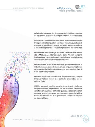 OS NÍVEIS NEUROLÓGICOS E OS ESTILOS DE LIDERANÇA                                A PNL e a sua
Aimeé Frota Merheb                                                                   vida profissional




                                 O Treinador lidera as ações da equipe e dos indivíduos, orientan-
                                 do o que fazer, ajustando os comportamentos às necessidades.

                                 No nível das capacidade, do como fazer, no alinhamento das es-
                                 tratégias está o líder que tem o estilo de Instrutor, que atua esti-
                                 mulando os seguidores a pensar, a produzir além dos modelos,
                                 a ousar ideias próprias, a solucionar problemas por si mesmos.

                                 Quando se trata das Crenças e Valores, de se oferecer Permis-
                                 são e Motivação, o líder se assume como Mentor, comparti-
                                 lhado valores, como confiança e credibilidade, estabelecendo
                                 vínculos com a equipe e com cada individuo.

                                 O líder adota o estilo de Patrocinador quando se encaram as
                                 individualidades, as identidades, únicas, singulares, legitiman-
                                 do estas singularidades, considerando e valorizando a diversi-
                                 dade e os traços pessoais.

                                 O líder é Inspirador é aquele que desperta quando compar-
                                 tilha sua Visão do mundo e ao estimular o liderado a ter sua
                                 própria Visão.

                                 O Líder que pode escolher conscientemente entre todas es-
                                 tas possibilidades, dependendo das necessidades da equipe,
                                 com foco em sua Visão e Missão, que as percebe como alter-
                                 nativas e as tem integradas, incorporadas à sua própria iden-
                                 tidade estará cada vez mais próximo de se realizar servindo
                                 ao Sistema Maior.




                                                                                            índice
W W W. P N L .C O M . B R        Copyright SBPNL 2011 · Proibida a reprodução total ou
                                 parcial sem autorização ou divulgação sem citar a fonte                 40
 