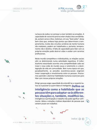 CAPACIDADE DE DIRIGIR PESSOAS                                                  A PNL e a sua
Gilberto Cury                                                                       vida profissional




                                na busca da razão e se começar a viver também as emoções. A
                                capacidade de raciocínio precisa estar aliada à boa sensibilida-
                                de, ao bom senso crítico. Goleman, em seu “best-seller”, deixa
                                bem claro que, embora haja pontos que determinam o tem-
                                peramento, muitos dos circuitos cerebrais da mente humana
                                são maleáveis, podem ser trabalhados e, portanto, tempera-
                                mento não é destino. A falta de capacidade para lidar com as
                                próprias emoções pode destruir vidas e acabar com carreiras
                                profissionais.

                                Neste mundo competitivo e individualista, as relações sociais
                                vêm se deteriorando numa velocidade espantosa. O indivi-
                                dualismo exacerbado acarreta uma competitividade cada vez
                                maior e essa visão de mundo causa o isolamento e a desin-
                                tegração da vida em comunidade. Bem numa época em que,
                                paradoxalmente, as pressões econômico-sociais exigiriam
                                maior cooperação e envolvimento entre as pessoas. Precisa-
                                mos aprender a dominar habilidades humanas essenciais para
                                lidar com nossas próprias emoções.

                                Dirigir pessoas exige capacidade de entendê-las e respeitá-las.
                                Isso só é possível se quem lidera é inteligente. Define-se

                                inteligência como a habilidade que as
                                pessoas têm para adaptar-se às diferen-
                                tes situações e, também, modificá-las.
                                Inteligência é participação e trabalho não pode significar sofri-
                                mento. Idéias e soluções criativas dependem de pessoas que
                                sentem prazer em trabalhar.




                                                                                           índice
W W W. P N L .C O M . B R       Copyright SBPNL 2011 · Proibida a reprodução total ou
                                parcial sem autorização ou divulgação sem citar a fonte                 42
 