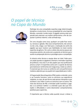 A PNL e a sua
                                                                                 vida profissional



O papel de técnico
na Copa do Mundo
                             Participar de uma competição esportiva exige determinação,
                             disciplina e muito treino. Se essa competição for uma Copa do
                             Mundo, a pressão é ainda maior. O jogador precisa estar pre-
                             parado para executar sua melhor performance a fim de con-
                             quistar o prêmio máximo: a tão sonhada taça.

Alexandre Bortoletto         Em uma situação como essa, qualquer um pode ficar ansio-
        Instrutor da SBPNL   so, nervoso e agitado. Mas esse comportamento, tão comum
                             no dia a dia, chega a ser fatal para a realização do sonho do
                             jogador que quer mostrar suas habilidades no maior evento
                             esportivo do gênero. Por sorte o atleta não precisa passar por
                             essa prova sozinho: ele conta com a ajuda de um técnico que o
                             auxilia na preparação técnica e psicológica para a competição.

                             A sintonia entre técnico e equipe deve ser total. Pode pare-
                             cer piada quando os jogadores chamam o treinador esportivo
                             de professor, mas esse é um dos papéis que esse profissional
                             precisa cumprir. O esportista conta com o suporte do técnico
                             para balancear sentimentos de insegurança, medo ou euforia.
                             É essencial que ele nunca se conforme com uma performance
                             mediana sabendo que seu pupilo tem capacidade para ir além.

                             A Programação Neurolinguística (PNL) ajuda a entender como
                             o ser humano funciona, como se estrutura sua experiência
                             subjetiva, ou seja, de que forma cada pessoa interpreta o que
                             acontece a seu redor e como se comunica com os outros. Por
                             meio das técnicas de PNL o treinador pode incentivar o joga-
                             dor a se conhecer melhor e a entender quais são suas limi-
                             tações e dificuldades e como desenvolver comportamentos
                             positivos para superá-las.

                             É importante que o técnico saiba quando recuar e deixar o



                                                                                        índice
W W W. P N L .C O M . B R    Copyright SBPNL 2011 · Proibida a reprodução total ou
                             parcial sem autorização ou divulgação sem citar a fonte                 46
 