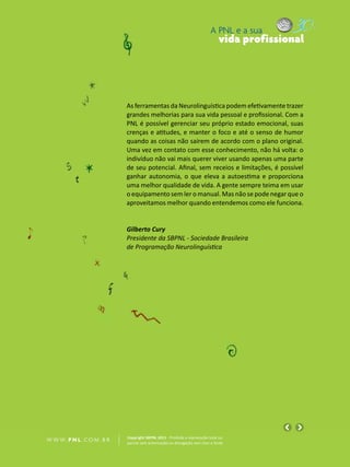 A PNL e a sua
                                                                                vida profissional




                            As ferramentas da Neurolinguística podem efetivamente trazer
                            grandes melhorias para sua vida pessoal e profissional. Com a
                            PNL é possível gerenciar seu próprio estado emocional, suas
                            crenças e atitudes, e manter o foco e até o senso de humor
                            quando as coisas não saírem de acordo com o plano original.
                            Uma vez em contato com esse conhecimento, não há volta: o
                            indivíduo não vai mais querer viver usando apenas uma parte
                            de seu potencial. Afinal, sem receios e limitações, é possível
                            ganhar autonomia, o que eleva a autoestima e proporciona
                            uma melhor qualidade de vida. A gente sempre teima em usar
                            o equipamento sem ler o manual. Mas não se pode negar que o
                            aproveitamos melhor quando entendemos como ele funciona.


                            Gilberto Cury
                            Presidente da SBPNL - Sociedade Brasileira
                            de Programação Neurolinguística




                            Copyright SBPNL 2011 · Proibida a reprodução total ou
W W W. P N L .C O M . B R   parcial sem autorização ou divulgação sem citar a fonte
 