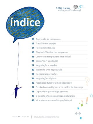 A PNL e a sua
                                                                                  vida profissional



índice
                            08	 Quem não se comunica...
                            11	 Trabalho em equipe
                            14	 Hora de mudanças
                            18	 Playback Theatre nas empresas
                            21	 Quem tem tempo para tirar férias?
                            24	 Como “ser” vendedor
                            27	 Negociação e vendas
                            29	 Iniciando uma negociação
                            32	 Negociando pressões
                            34	 Negociações rápidas
                            35	 Perguntas durante uma negociação
                            37	 Os níveis neurológicos e os estilos de liderança
                            41	 Capacidade para dirigir pessoas
                            46	 O papel do técnico na Copa do Mundo
                            48	 Virando a mesa na vida profissional




                              Copyright SBPNL 2011 · Proibida a reprodução total ou
W W W. P N L .C O M . B R     parcial sem autorização ou divulgação sem citar a fonte
 
