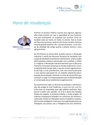 A PNL e a sua
                                                                                vida profissional



Hora de mudanças
                            Estamos no terceiro milênio e parece que algumas organiza-
                            ções ainda resistem em usar a capacidade de seus funcioná-
                            rios para acompanhar as mudanças que ocorrem numa ve-
                            locidade cada vez maior, em todos os setores. Fala-se muito
                            em Recursos Humanos, porém entre teoria e prática continua
                            havendo grande distância. RH - recursos humanos - é um cam-
Gilberto Cury               po de atividade tão antigo quanto o próprio homem e seus
      Presidente da SBPNL   agrupamentos.

                            Da Pré-História ao século XVIII, quando ocorreu a Revolução
                            Industrial, o perfil dos Recursos Humanos foi esculpido num
                            campo de atividades econômicas rudimentares, onde as ações
                            administrativas estavam relacionadas com a política, a militar
                            e a religiosa. A Revolução Industrial permitiu que os Recursos
                            Humanos marcassem presença no mundo empresarial. A mar-
                            ca deixada neste tempo todo, e que em muitos lugares persis-
                            te até hoje, é a do autoritarismo, com uma minoria pensante
                            e uma maioria executante de um trabalho altamente hierar-
                            quizado, burocratizado. Somente no início do século XIX é que
                            começam a surgir na Europa propostas para a democratização
                            e humanização desse totalitarismo organizacional.

                            Se espremermos todas as técnicas de produção e administra-
                            ção, das antigas às mais modernas, o suco é um só: o ser hu-
                            mano quer ser respeitado, quer agir, palpitar, participar, falar,
                            pensar e emitir suas opiniões. Já se foi a época das relações
                            feudais de trabalho. A confiança habilita, o medo congela. Os
                            sistemas hierárquicos baseados em estruturas de domínio e
                            submissão, limitam as interações sociais e impedem a coopera-
                            ção humana inteligente. E para que uma organização possa ser
                            inteligente, ela precisa usar a inteligência de seus membros.




                                                                                       índice
W W W. P N L .C O M . B R   Copyright SBPNL 2011 · Proibida a reprodução total ou
                            parcial sem autorização ou divulgação sem citar a fonte                 14
 