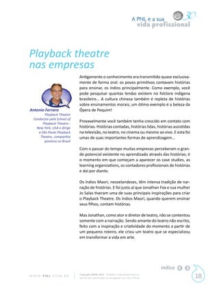 A PNL e a sua
                                                                                  vida profissional



Playback theatre
nas empresas
                              Antigamente o conhecimento era transmitido quase exclusiva-
                              mente de forma oral: os povos primitivos contavam histórias
                              para ensinar, os índios principalmente. Como exemplo, você
                              pode pesquisar quantas lendas existem no folclore indígena
                              brasileiro... A cultura chinesa também é repleta de histórias
                              sobre ensinamentos morais; um ótimo exemplo é a beleza da
Antonio Ferrara               Ópera de Pequim!
         Playback Theatre
  Conductor pela School of
        Playback Theatre -
                              Provavelmente você também tenha crescido em contato com
    New York, USA e dirige    histórias. Histórias contadas, histórias lidas, histórias assistidas
     a São Paulo Playback     na televisão, no teatro, no cinema ou mesmo ao vivo. E esta foi
      Theatre, companhia      umas de suas importantes formas de aprendizagem...
         pioneira no Brasil

                              Com o passar do tempo muitas empresas perceberam o gran-
                              de potencial existente no aprendizado através das histórias; é
                              o momento em que começam a aparecer os case studies, as
                              learning organizations, os contadores profissionais de histórias
                              e daí por diante.

                              Os índios Maori, neozelandeses, têm intensa tradição de nar-
                              ração de histórias. E foi justo aí que Jonathan Fox e sua mulher
                              Jo Salas tiveram uma de suas principais inspirações para criar
                              o Playback Theatre. Os índios Maori, quando querem ensinar
                              seus filhos, contam histórias.

                              Mas Jonathan, como ator e diretor de teatro, não se contentou
                              somente com a narração. Sendo amante do teatro não escrito,
                              feito com a inspiração e criatividade do momento a partir de
                              um pequeno roteiro, ele criou um teatro que se especializou
                              em transformar a vida em arte.




                                                                                         índice
W W W. P N L .C O M . B R     Copyright SBPNL 2011 · Proibida a reprodução total ou
                              parcial sem autorização ou divulgação sem citar a fonte                 18
 