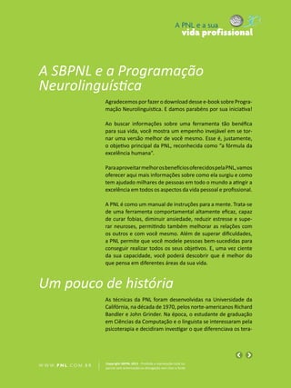 A PNL e a sua
                                                                                vida profissional



A SBPNL e a Programação
Neurolinguística
                            Agradecemos por fazer o download desse e-book sobre Progra-
                            mação Neurolinguística. E damos parabéns por sua iniciativa!

                            Ao buscar informações sobre uma ferramenta tão benéfica
                            para sua vida, você mostra um empenho invejável em se tor-
                            nar uma versão melhor de você mesmo. Esse é, justamente,
                            o objetivo principal da PNL, reconhecida como “a fórmula da
                            excelência humana”.

                            Para aproveitar melhor os benefícios oferecidos pela PNL, vamos
                            oferecer aqui mais informações sobre como ela surgiu e como
                            tem ajudado milhares de pessoas em todo o mundo a atingir a
                            excelência em todos os aspectos da vida pessoal e profissional.

                            A PNL é como um manual de instruções para a mente. Trata-se
                            de uma ferramenta comportamental altamente eficaz, capaz
                            de curar fobias, diminuir ansiedade, reduzir estresse e supe-
                            rar neuroses, permitindo também melhorar as relações com
                            os outros e com você mesmo. Além de superar dificuldades,
                            a PNL permite que você modele pessoas bem-sucedidas para
                            conseguir realizar todos os seus objetivos. E, uma vez ciente
                            da sua capacidade, você poderá descobrir que é melhor do
                            que pensa em diferentes áreas da sua vida.


Um pouco de história
                            As técnicas da PNL foram desenvolvidas na Universidade da
                            Califórnia, na década de 1970, pelos norte-americanos Richard
                            Bandler e John Grinder. Na época, o estudante de graduação
                            em Ciências da Computação e o linguista se interessaram pela
                            psicoterapia e decidiram investigar o que diferenciava os tera-




                            Copyright SBPNL 2011 · Proibida a reprodução total ou
W W W. P N L .C O M . B R   parcial sem autorização ou divulgação sem citar a fonte
 