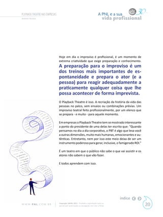 PLAYBACK THEATRE NAS EMPRESAS                                                  A PNL e a sua
Antonio Ferrara                                                                     vida profissional




                                Hoje em dia o improviso é profissional, é um momento de
                                extrema criatividade que exige preparação e conhecimento.
                                A preparação para o improviso é um
                                dos treinos mais importantes de es-
                                pontaneidade e prepara o ator (e a
                                pessoa) para reagir adequadamente a
                                praticamente qualquer coisa que lhe
                                possa acontecer de forma imprevista.
                                O Playback Theatre é isso. A recriação da história da vida das
                                pessoas no palco, sem ensaios ou combinações prévias. Um
                                improviso teatral feito profissionalmente, por um elenco que
                                se prepara - e muito - para aquele momento.

                                Em empresas o Playback Theatre tem se mostrado interessante
                                a ponto do presidente de uma delas ter escrito que: “Quando
                                pensamos no dia a dia corporativo, o PBT é algo que leva você
                                a outras dimensões, muito mais humanas, emocionantes e au-
                                tênticas. Entretanto, nem por isso este meio deixa de ser um
                                instrumento poderoso para gerar, inclusive, o famigerado ROI.”

                                É um teatro em que o público não sabe o que vai assistir e os
                                atores não sabem o que vão fazer.

                                E todos aprendem com isso.




                                                                                           índice
W W W. P N L .C O M . B R       Copyright SBPNL 2011 · Proibida a reprodução total ou
                                parcial sem autorização ou divulgação sem citar a fonte                 20
 