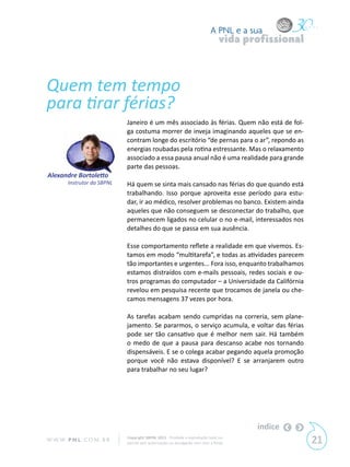 A PNL e a sua
                                                                                 vida profissional



Quem tem tempo
para tirar férias?
                             Janeiro é um mês associado às férias. Quem não está de fol-
                             ga costuma morrer de inveja imaginando aqueles que se en-
                             contram longe do escritório “de pernas para o ar”, repondo as
                             energias roubadas pela rotina estressante. Mas o relaxamento
                             associado a essa pausa anual não é uma realidade para grande
                             parte das pessoas.
Alexandre Bortoletto
        Instrutor da SBPNL   Há quem se sinta mais cansado nas férias do que quando está
                             trabalhando. Isso porque aproveita esse período para estu-
                             dar, ir ao médico, resolver problemas no banco. Existem ainda
                             aqueles que não conseguem se desconectar do trabalho, que
                             permanecem ligados no celular o no e-mail, interessados nos
                             detalhes do que se passa em sua ausência.

                             Esse comportamento reflete a realidade em que vivemos. Es-
                             tamos em modo “multitarefa”, e todas as atividades parecem
                             tão importantes e urgentes... Fora isso, enquanto trabalhamos
                             estamos distraídos com e-mails pessoais, redes sociais e ou-
                             tros programas do computador – a Universidade da Califórnia
                             revelou em pesquisa recente que trocamos de janela ou che-
                             camos mensagens 37 vezes por hora.

                             As tarefas acabam sendo cumpridas na correria, sem plane-
                             jamento. Se pararmos, o serviço acumula, e voltar das férias
                             pode ser tão cansativo que é melhor nem sair. Há também
                             o medo de que a pausa para descanso acabe nos tornando
                             dispensáveis. E se o colega acabar pegando aquela promoção
                             porque você não estava disponível? E se arranjarem outro
                             para trabalhar no seu lugar?




                                                                                        índice
W W W. P N L .C O M . B R    Copyright SBPNL 2011 · Proibida a reprodução total ou
                             parcial sem autorização ou divulgação sem citar a fonte                 21
 