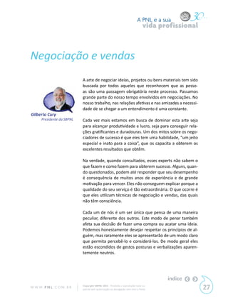 A PNL e a sua
                                                                                vida profissional



Negociação e vendas
                            A arte de negociar ideias, projetos ou bens materiais tem sido
                            buscada por todos aqueles que reconhecem que as pesso-
                            as são uma passagem obrigatória neste processo. Passamos
                            grande parte do nosso tempo envolvidos em negociações. No
                            nosso trabalho, nas relações afetivas e nas amizades a necessi-
                            dade de se chegar a um entendimento é uma constante.
Gilberto Cury
      Presidente da SBPNL   Cada vez mais estamos em busca de dominar esta arte seja
                            para alcançar produtividade e lucro, seja para conseguir rela-
                            ções gratificantes e duradouras. Um dos mitos sobre os nego-
                            ciadores de sucesso é que eles tem uma habilidade, “um jeito
                            especial e inato para a coisa”, que os capacita a obterem os
                            excelentes resultados que obtêm.

                            Na verdade, quando consultados, esses experts não sabem o
                            que fazem e como fazem para obterem sucesso. Alguns, quan-
                            do questionados, podem até responder que seu desempenho
                            é consequência de muitos anos de experiência e de grande
                            motivação para vencer. Eles não conseguem explicar porque a
                            qualidade do seu serviço é tão extraordinária. O que ocorre é
                            que eles utilizam técnicas de negociação e vendas, das quais
                            não têm consciência.

                            Cada um de nós é um ser único que pensa de uma maneira
                            peculiar, diferente dos outros. Este modo de penar também
                            afeta sua decisão de fazer uma compra ou acatar uma ideia.
                            Podemos honestamente desejar respeitar os princípios de al-
                            guém, mas raramente eles se apresentarão de um modo claro
                            que permita percebê-lo e considerá-los. De modo geral eles
                            estão escondidos de gestos posturas e verbalizações aparen-
                            temente neutros.




                                                                                       índice
W W W. P N L .C O M . B R   Copyright SBPNL 2011 · Proibida a reprodução total ou
                            parcial sem autorização ou divulgação sem citar a fonte                 27
 