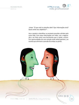 NEGOCIANDO PRESSÕES                                                        A PNL e a sua
Gilberto Cury                                                                   vida profissional




                            -chave: “O que está na planilha dele? Que informações terá?
                            Quais serão seus objetivos?” .

                            Isto o ajudará a identificar as prováveis pressões sofridas pelo
                            outro lado. Com estas informações em mãos, use a negocia-
                            ção a ser feita como uma ferramenta que o ajude a encon-
                            trar oportunidades de uma solução onde ambos ganhem, um
                            acordo que eliminará a pressão de ambas as partes.




                                                                                       índice
W W W. P N L .C O M . B R   Copyright SBPNL 2011 · Proibida a reprodução total ou
                            parcial sem autorização ou divulgação sem citar a fonte                 33
 