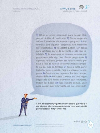 PERGUNTAS DURANTE UMA NEGOCIAÇÃO                                            A PNL e a sua
Gilberto Cury                                                                    vida profissional




                             1) Dê-se o tempo necessário para pensar. Res-
                             postas rápidas são arriscadas 2) Nunca responda
                             até você entender claramente a pergunta 3) Re-
                             conheça que algumas perguntas não merecem
                             ser respondidas 4) Respostas podem ser dadas
                             para satisfazer parte da pergunta e não sua to-
                             talidade 5) Se você quer se esquivar de uma per-
                             gunta, responda algo que não foi perguntado 6)
                             Algumas respostas podem ser adiadas tendo por
                             base o fato de não se ter conhecimento comple-
                             to ou por não se lembrar 7) Faça a outra parte
                             trabalhar pela resposta. Faça-o esclarecer a per-
                             gunta 8) Quando a outra pessoa lhe interromper,
                             deixe-a falar 9) Respostas corretas em uma nego-
                             ciação não são necessariamente boas respostas.
                             Podem ser bobas 10) Não elabore demais. Você
                             pode passar mais informação do que necessário.




                             A arte de responder perguntas envolve saber o que dizer e o
                             que não dizer. Não é uma questão de estar certo ou errado. Há
                             poucas respostas do tipo sim ou não.




                                                                                        índice
W W W. P N L .C O M . B R    Copyright SBPNL 2011 · Proibida a reprodução total ou
                             parcial sem autorização ou divulgação sem citar a fonte                 36
 
