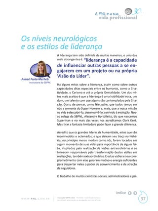 A PNL e a sua
                                                                                 vida profissional



Os níveis neurológicos
e os estilos de liderança
                             A liderança tem sido definida de muitas maneiras, e uma das
                             mais abrangentes é: “liderança é a capacidade

                             de influenciar outras pessoas a se en-
                             gajarem em um projeto ou na própria
                             Visão do Líder”.
Aimeé Frota Merheb
       Instrutora da SBPNL
                             Há alguns mitos sobre a liderança, assim como sobre outras
                             capacidades ditas especiais entre os humanos, como a Cria-
                             tividade, o Carisma e até a própria Genialidade. Um dos mi-
                             tos mais aceitos é que a liderança é uma habilidade inata, um
                             dom, um talento com que alguns são contemplados pela Cria-
                             ção. Gosto de pensar, como Nietzsche, que todos temos em
                             nós a semente do Super Homem e, mais, que a nossa missão
                             na vida é descobri-lo, desenvolvê-lo, servindo à evolução. Nos-
                             so colega da SBPNL, Alexandre Bortolletto, diz que nascemos
                             Superman e no mais das vezes nos acreditamos Clark Kent.
                             Mas tirar a fantasia limitadora pode fazer a grande diferença.

                             Acredito que os grandes líderes da humanidade, estes que são
                             reconhecidos e aclamados, e que deixam seu traço na histó-
                             ria, no princípio meros mortais como nós, foram tocados em
                             algum momento de suas vidas pela importância de algum fei-
                             to, inspirados pela realização de visões extraordinárias e se
                             tornaram responsáveis pela transformação destas visões em
                             realizações, também extraordinárias. E estas visões e seu com-
                             prometimento com elas geraram motivo e energia suficientes
                             para despertar neles o poder de convencimento e de atração
                             de seguidores.

                             O trabalho de muitos cientistas sociais, administradores e psi-




                                                                                        índice
W W W. P N L .C O M . B R    Copyright SBPNL 2011 · Proibida a reprodução total ou
                             parcial sem autorização ou divulgação sem citar a fonte                 37
 