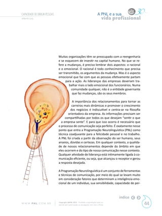 CAPACIDADE DE DIRIGIR PESSOAS                                                  A PNL e a sua
Gilberto Cury                                                                       vida profissional




                                Muitas organizações têm se preocupado com a reengenharia
                                e se esquecem de investir no capital humano. No que se re-
                                fere a mudanças, é preciso lembrar dois aspectos: o racional
                                e o emocional. O racional é todo conhecimento que precisa
                                ser transmitido, os argumentos da mudança. Mas é o aspecto
                                emocional que faz com que as pessoas efetivamente partam
                                      para a ação. As lideranças das empresas deveriam tra-
                                        balhar mais o lado emocional dos funcionários. Numa
                                          comunidade qualquer, não é a entidade governante
                                           que faz mudanças, são os seus membros.

                                          A importância dos relacionamentos para tornar as
                                          carreiras mais dinâmicas e promover o crescimento
                                         dos negócios é indiscutível e centra-se na filosofia
                                       orientadora da empresa. As informações precisam ser
                                     compartilhadas por todos os que desejam “sentir o que
                                  a empresa sente”. E para que isso ocorra é necessário que
                                o processo de comunicação seja perfeito. É exatamente nesse
                                ponto que entra a Programação Neurolinguística (PNL) como
                                técnica coadjuvante para a felicidade pessoal e no trabalho.
                                A PNL foi criada a partir da observação do ser humano, seus
                                anseios, dúvidas e certezas. Em qualquer contexto, a qualida-
                                de de nossos relacionamentos depende do âmbito em que
                                eles ocorrem e do tipo de nossa comunicação nesse contexto.
                                Qualquer atividade de liderança está intimamente ligada à co-
                                municação eficiente, ou seja, que alcançou o receptor e gerou
                                a resposta desejada.

                                A Programação Neurolinguística é um conjunto de ferramentas
                                e técnicas de comunicação, por meio do qual se levam muito
                                em consideração fatores que determinam a inteligência emo-
                                cional de um indivíduo, sua sensibilidade, capacidade de per-



                                                                                           índice
W W W. P N L .C O M . B R       Copyright SBPNL 2011 · Proibida a reprodução total ou
                                parcial sem autorização ou divulgação sem citar a fonte                 44
 