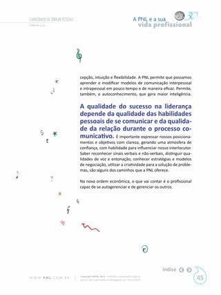 CAPACIDADE DE DIRIGIR PESSOAS                                                  A PNL e a sua
Gilberto Cury                                                                       vida profissional




                                cepção, intuição e flexibilidade. A PNL permite que possamos
                                aprender e modificar modelos de comunicação interpessoal
                                e intrapessoal em pouco tempo e de maneira eficaz. Permite,
                                também, o autoconhecimento, que gera maior inteligência.

                                A qualidade do sucesso na liderança
                                depende da qualidade das habilidades
                                pessoais de se comunicar e da qualida-
                                de da relação durante o processo co-
                                municativo. É importante expressar nossos posiciona-
                                mentos e objetivos com clareza, gerando uma atmosfera de
                                confiança, com habilidade para influenciar nosso interlocutor.
                                Saber reconhecer sinais verbais e não-verbais, distinguir qua-
                                lidades de voz e entonação, conhecer estratégias e modelos
                                de negociação, utilizar a criatividade para a solução de proble-
                                mas, são alguns dos caminhos que a PNL oferece.

                                Na nova ordem econômica, o que vai contar é o profissional
                                capaz de se autogerenciar e de gerenciar os outros.




                                                                                           índice
W W W. P N L .C O M . B R       Copyright SBPNL 2011 · Proibida a reprodução total ou
                                parcial sem autorização ou divulgação sem citar a fonte                 45
 
