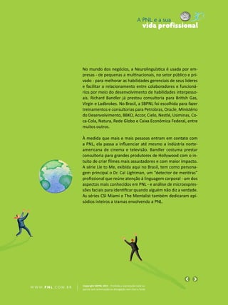 A PNL e a sua
                                                                                vida profissional




                            No mundo dos negócios, a Neurolinguística é usada por em-
                            presas - de pequenas a multinacionais, no setor público e pri-
                            vado - para melhorar as habilidades gerenciais de seus líderes
                            e facilitar o relacionamento entre colaboradores e funcioná-
                            rios por meio do desenvolvimento de habilidades interpesso-
                            ais. Richard Bandler já prestou consultoria para British Gas,
                            Virgin e Ladbrokes. No Brasil, a SBPNL foi escolhida para fazer
                            treinamentos e consultorias para Petrobras, Oracle, Ministério
                            do Desenvolvimento, BBKO, Accor, Cielo, Nestlé, Usiminas, Co-
                            ca-Cola, Natura, Rede Globo e Caixa Econômica Federal, entre
                            muitos outros.

                            À medida que mais e mais pessoas entram em contato com
                            a PNL, ela passa a influenciar até mesmo a indústria norte-
                            americana de cinema e televisão. Bandler costuma prestar
                            consultoria para grandes produtores de Hollywood com o in-
                            tuito de criar filmes mais assustadores e com maior impacto.
                            A série Lie to Me, exibida aqui no Brasil, tem como persona-
                            gem principal o Dr. Cal Lightman, um “detector de mentiras”
                            profissional que reúne atenção à linguagem corporal - um dos
                            aspectos mais conhecidos em PNL - e análise de microexpres-
                            sões faciais para identificar quando alguém não diz a verdade.
                            As séries CSI Miami e The Mentalist também dedicaram epi-
                            sódios inteiros a tramas envolvendo a PNL.




                            Copyright SBPNL 2011 · Proibida a reprodução total ou
W W W. P N L .C O M . B R   parcial sem autorização ou divulgação sem citar a fonte
 