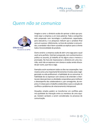 A PNL e a sua
                                                                                vida profissional



Quem não se comunica
                            Imagine a cena: a diretoria acaba de aprovar a ideia que pro-
                            mete alçar a empresa a um novo patamar. Toda a companhia
                            está preparada com tecnologia e profissionais capacitados
                            para executá-la, e as pesquisas indicam que o produto final
                            será um sucesso. Infelizmente, na hora de contatar o consumi-
                            dor, o vendedor não é bem-sucedido ao explicar para o cliente
Gilberto Cury               toda a funcionalidade do produto.
      Presidente da SBPNL
                            Outro cenário: a empresa acaba de abrir uma vaga para a qual
                            você seria perfeito. Está bem preparado, tem conhecimento e
                            prática no assunto, já trabalha ali há alguns anos e merece a
                            promoção. Na hora de impressionar a diretoria em uma reu-
                            nião, você não se expressa com clareza e acaba sendo ofusca-
                            do por outro, que leva a vaga.

                            Exemplos assim acontecem todos os dias nas corporações. Isso
                            mostra como uma importante ferramenta é muitas vezes negli-
                            genciada na vida profissional: a habilidade de se comunicar. A
                            habilidade de se expressar com clareza e de entender o inter-
                            locutor deve permear as atividades corporativas para melhorar
                            o desempenho dos colaboradores e, por conseguinte, da em-
                            presa. É a base para o trabalho colaborativo e para a solução de
                            conflitos e problemas de relacionamento interpessoal.

                            Situações simples podem se transformar em conflitos pela
                            má qualidade da interação entre os membros de uma equi-
                            pe. Existem variáveis a serem consideradas no processo de
                            comunicação.




                                                                                       índice
W W W. P N L .C O M . B R   Copyright SBPNL 2011 · Proibida a reprodução total ou
                            parcial sem autorização ou divulgação sem citar a fonte                 8
 