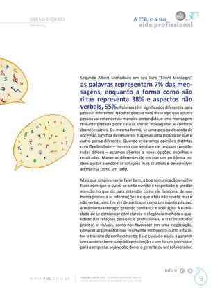 QUEM NÃO SE COMUNICA                                                       A PNL e a sua
Gilberto Cury                                                                   vida profissional




                            Segundo Albert Mehrabian em seu livro “Silent Messages”
                            as palavras representam 7% das men-
                            sagens, enquanto a forma como são
                            ditas representa 38% e aspectos não
                            verbais, 55%. Palavras têm significados diferentes para
                            pessoas diferentes. Não é só porque você disse algo que a outra
                            pessoa vai entender da maneira pretendida, e uma mensagem
                            mal-interpretada pode causar efeitos indesejados e conflitos
                            desnecessários. Da mesma forma, se uma pessoa discorda de
                            você não significa desrespeito: é apenas uma mostra de que o
                            outro pensa diferente. Quando encaramos opiniões distintas
                            com flexibilidade – mesmo que venham de pessoas conside-
                            radas difíceis – estamos abertos a novas opções, escolhas e
                            resultados. Maneiras diferentes de encarar um problema po-
                            dem ajudar a encontrar soluções mais criativas e desenvolver
                            a empresa como um todo.

                            Mais que simplesmente falar bem, a boa comunicação envolve
                            fazer com que o outro se sinta ouvido e respeitado e prestar
                            atenção no que diz para entender como ele funciona, de que
                            forma processa as informações e o que a fala não revela, mas o
                            não verbal, sim. Em vez de participar como um sujeito passivo,
                            é realmente interagir, gerando confiança e aceitação. A habili-
                            dade de se comunicar com clareza e elegância melhora a qua-
                            lidade das relações pessoais e profissionais, e traz resultados
                            práticos e visíveis, como nos favorecer em uma negociação,
                            oferecer argumentos que realmente motivem o outro e facili-
                            tar o trânsito de conhecimento. Esse cuidado ajuda a garantir
                            um caminho bem-sucedido em direção a um futuro promissor
                            para a empresa, seja você o dono, o gerente ou um colaborador.




                                                                                       índice
W W W. P N L .C O M . B R   Copyright SBPNL 2011 · Proibida a reprodução total ou
                            parcial sem autorização ou divulgação sem citar a fonte                 9
 
