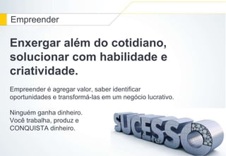 Empreender 
Enxergar além do cotidiano, 
solucionar com habilidade e 
criatividade. 
Empreender é agregar valor, saber identificar 
oportunidades e transformá-las em um negócio lucrativo. 
Ninguém ganha dinheiro. 
Você trabalha, produz e 
CONQUISTA dinheiro. 
 