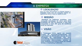 www.totalnippo.com.br
A EMPRESA
 MISSÃO
Distribuir os melhores produtos, com
avançada tecnologia do sono para levar
qualidade de vida as pessoas e com isso
conquistar o mais alto grau de confiança
junto ao mercado.
 VISÃO
A Totalnippo inicia agora um ousado
projeto de expansão,aumentando sua
capacidade de distribuição atravez de uma
estratégia de valorização dos seus
consultores, com treinamento e sistema de
remuneração diferenciados, atravez da
mais rentavel e inovadora forma de vendas
diretas, o marketing multinível.
 LOCALIZAÇÃO
Com sua sede administrativa no Distrito Federal a
Totalnippo conta com um avançado sistema de
logística que atende todas as regiões do país
 