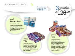 valem 
Produtos que 3 packs 
r$126,00 ESCOLHA SEU PACK 
pack 
Envix Prime 
conteúdo do pack 
1 mascara de hidratação 
profunda professional 
1.000 gramas turbo 20 em 
1 marca Envix Prime 
Professional 
pack 
Trio 
conteúdo do pack 
4 caixas barras de 
cereais delicia sobremesa 
com 24 unidades cada 
totalizando 96 unidades, 
sabores: morango e chantilly; 
torta de maça; mousse de 
chocolate e pavê de choque 
marca Trio light 
pack 
Trio 
conteúdo do pack 
5 caixas de MINI Barras de 
mousse de chocolate light 
marca Trio Light com 50 
unidadades cada totalizando 
250 unidades 
 