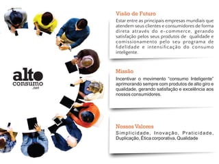 Visão de Futuro 
Estar entre as principais empresas mundiais que 
atendem seus clientes e consumidores de forma 
direta através do e-commerce, gerando 
satisfação pelos seus produtos de qualidade e 
comissionamento pelo seu programa de 
fidelidade e intensificação do consumo 
inteligente. 
Missão 
Incentivar o movimento “consumo Inteligente” 
aprimorando sempre com produtos de alto giro e 
qualidade, gerando satisfação e excelência aos 
nossos consumidores. 
Nossos Valores 
S i m p l i c i d a d e , I n o v a ç ã o , P r a t i c i d a d e , 
Duplicação, Ética corporativa, Qualidade 
 
