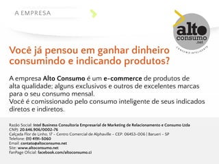 A EMPRESA 
Você já p ensou e m g anhar d inheiro 
consumindo e i ndicando p rodutos? 
A empresa Alto Consumo é um e-commerce de produtos de 
alta qualidade; alguns exclusivos e outros de excelentes marcas 
para o seu consumo mensal. 
Você é comissionado pelo consumo inteligente de seus indicados 
diretos e indiretos. 
Razão Social: Intel Business Consultoria Empresarial de Marketing de Relacionamento e Consumo Ltda 
CNPJ: 20.646.906/0002-76 
Calçada Flor de Linho, 17 - Centro Comercial de Alphaville - CEP: 06453-006 | Barueri - SP 
Telefone: (11) 4191-5060 
Email: contato@altoconsumo.net 
Site: www.altoconsumo.net 
FanPage Oficial: facebook.com/altoconsumo.ci 
 