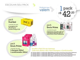 r$ 42,00 1 Produtos que valem 
Escolha o Pack de seu interesse 
Cada item abaixo vale 1 Pack Shampoo e Condicionador 
1 shampoo 250ml e 1 condicionador 250ml Redutor de volume sem Sal marca Envix Prime Professional 
1 shampoo 250ml e 1 condicionador 250ml Liso total sem Sal marca Envix Prime Professional 
1 shampoo 250ml e 1 condicionador 250ml 18 em 1 + arginina sem Sal marca Envix Prime Professional 
1 shampoo 250ml e 1 condicionador 250ml Argan Oil sem Sal marca Envix Prime Professional 
pack 
Everlast 
conteúdo do pack 
6 energéticos de 
270 ml marca 
Everlast Energy drink 
pack 
ESCOLHA SEU PACK 
pack 
Envix Prime 
conteúdo do pack 
1 shampoo 250ml 
1 condicionador 250ml 
pack 
Envix Prime 
conteúdo do pack 
1 hidratante masculino 250 ml e 
1 hidratante feminimo 250 ml 
marca Envix Prime Professional 
 