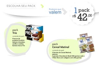 valem 
Produtos que 1 pack 
r$ 42,00 ESCOLHA SEU PACK 
pack 
Trio 
conteúdo do pack 
9 barras de 
protéina Pro30Vit 
sabores chocolate, 
vanilla e cookies, 
banana marca Trio pack 
Cereal Matinal 
conteúdo do pack 
3 Pacotes de Cereal Matinal, 
sabores: 
2 pacotes Chocolate & Musli 280 gramas cada e 
1 Fiber Bran com colágeno com 200 gramas 
 