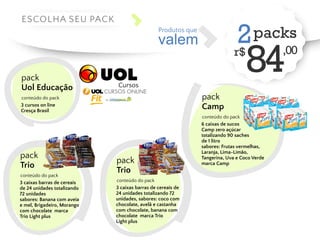 valem 
Produtos que 2 packs 
r$ 84,00 ESCOLHA SEU PACK 
pack 
Camp 
conteúdo do pack 
6 caixas de sucos 
Camp zero açúcar 
totalizando 90 saches 
de 1 litro 
sabores: Frutas vermelhas, 
Laranja, Lima-Limão, 
Tangerina, Uva e Coco Verde 
marca Camp 
pack 
Uol Educação 
conteúdo do pack 
3 cursos on line 
Cresça Brasil 
pack 
Trio 
conteúdo do pack 
3 caixas barras de cereais 
de 24 unidades totalizando 
72 unidades 
sabores: Banana com aveia 
e mel, Brigadeiro, Morango 
com chocolate marca 
Trio Light plus 
Cursos 
pack 
Trio 
conteúdo do pack 
3 caixas barras de cereais de 
24 unidades totalizando 72 
unidades, sabores: coco com 
chocolate, avelã e castanha 
com chocolate, banana com 
chocolate marca Trio 
Light plus 
 