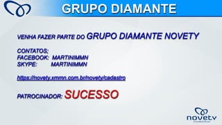 VENHA FAZER PARTE DO GRUPO DIAMANTE NOVETYCONTATOS; FACEBOOK: MARTINIMMNSKYPE: MARTINIMMNhttps://novety.xmmn.com.br/novety/cadastroPATROCINADOR: SUCESSOGRUPO DIAMANTE  