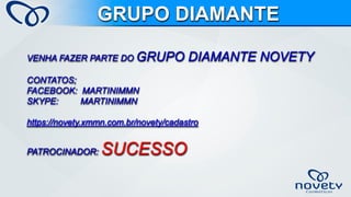 VENHA FAZER PARTE DO GRUPO DIAMANTE NOVETYCONTATOS; FACEBOOK: MARTINIMMNSKYPE: MARTINIMMNhttps://novety.xmmn.com.br/novety/cadastroPATROCINADOR: SUCESSOGRUPO DIAMANTE 