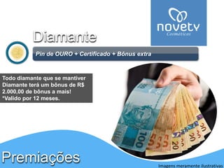PremiaçõesDiamante 
Pinde OURO + Certificado + Bônus extra 
Imagens meramente ilustrativas 
Todo diamante que se mantiver Diamante terá um bônus de R$ 2.000,00 de bônus a mais! 
*Valido por 12 meses. 
Apenas para DIAMANTE  