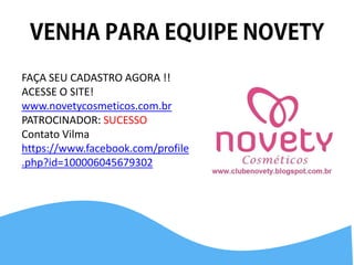 FAÇA SEU CADASTRO AGORA !! ACESSE O SITE! 
www.novetycosmeticos.com.br 
PATROCINADOR: SUCESSO 
Contato Vilma 
https://www.facebook.com/profile.php?id=100006045679302 
