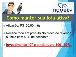 Como manter sua loja ativa? 
Ativação: R$150,00 mês. 
Recebe todo em produto No preço de revenda, 
ou seja com 50% de desconto. 
Investimento “0” e ainda lucra 100 100%. 
 