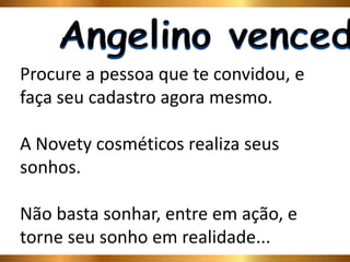 Procure a pessoa que te convidou, e 
faça seu cadastro agora mesmo. 
A Novety cosméticos realiza seus 
sonhos. 
Não basta sonhar, entre em ação, e 
torne seu sonho em realidade... 
