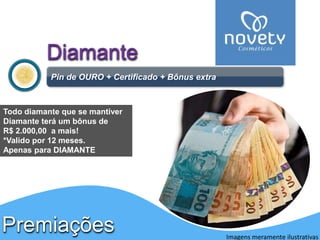 Diamante 
Pin de OURO + Certificado + Bônus extra 
Premiações 
Imagens meramente ilustrativas 
Todo diamante que se mantiver 
Diamante terá um bônus de 
R$ 2.000,00 a mais! 
*Valido por 12 meses. 
Apenas para DIAMANTE 
 