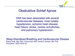 © 2008 AUTONOM HEALTH ®
Obstruktive Schlaf Apnoe
OSA has been associated with several
cardiovascular diseases, most notably
hypertension, ischemic heart disease,
heart failure, stroke, cardiac arrhythmias,
and pulmonary hypertension.
Sleep-Disordered Breathing and Cardiovascular Disease
Robert Wolk, MD, PhD; Tomas Kara, MD; Virend K. Somers, MD, PhD
(Circulation. 2003;108:9-12)
 