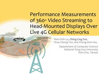 Performance Measurements
of 360◦ Video Streaming to
Head-Mounted Displays Over
Live 4G Cellular Networks
Wen-Chih Lo, Ching-Ling Fan,
Shou-Cheng Yen, and Cheng-Hsin Hsu
Department of Computer Science
National Tsing Hua University
Hsin-Chu, Taiwan
 