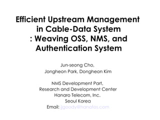 Efficient Upstream Management  in Cable-Data System : Weaving OSS, NMS, and Authentication System Jun-seong Cho,  Jongheon Park, Dongheon Kim NMS Development Part,  Research and Development Center Hanaro Telecom, Inc.  Seoul Korea Email:  jjgoody @ hanafos .com 