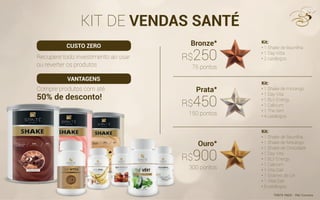 KIT DE VENDAS SANTÉ
Recupere todo investimento ao usar
ou reverter os produtos
Compre produtos com até
50% de desconto!
Kit:
• 1 Shake de Baunilha
• 1 Day Vitta
• 2 catálogos
Kit:
• 1 Shake de morango
• 1 Day Vita
• 1 BLV Energy
• 1 Calcium
• 1 The Vert
• 4 catálogos
Kit:
• 1 Shake de Baunilha
• 1 Shake de Morango
• 1 Shake de Chocolate
• 1 Day Vita
• 1 BLV Energy
• 1 Calcium
• 1 Vita Dail
• 1 Graines de Lin
• 1 Vital Dail
• 8 catálogos
Bronze*
Prata*
Ouro*
75 pontos
*FRETE PAGO - PAC Correios
150 pontos
300 pontos
R$250
R$450
R$900
CUSTO ZERO
VANTAGENS
 