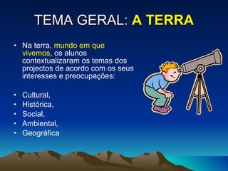 TEMA GERAL:   A TERRA Na terra,  mundo em que vivemos , os alunos contextualizaram os temas dos projectos de acordo com os seus interesses e preocupações: Cultural,  Histórica,  Social,  Ambiental,  Geográfica  