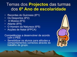 Temas dos  Projectos  das turmas dos  6º Ano de escolaridade Recordes do Guinness (6º1) Os Desportos (6º2) A Música (6º3) Atlante (6º4) O Homem da Natureza (6º5) Acções de Natal (6ºPCA) Competências a desenvolver de acordo com o PEE: Sensibilizar os alunos para atitudes e comportamentos correctos através do trabalho de grupo.  